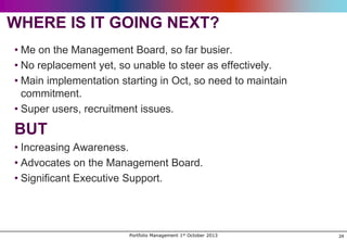 WHERE IS IT GOING NEXT?
• Me on the Management Board, so far busier.
• No replacement yet, so unable to steer as effectively.
• Main implementation starting in Oct, so need to maintain
commitment.
• Super users, recruitment issues.

BUT
• Increasing Awareness.
• Advocates on the Management Board.
• Significant Executive Support.

Portfolio Management 1st October 2013

24

 