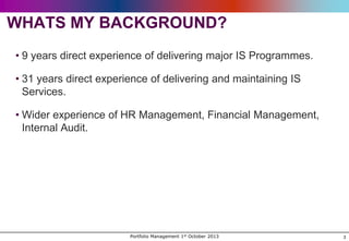 WHATS MY BACKGROUND?
• 9 years direct experience of delivering major IS Programmes.
• 31 years direct experience of delivering and maintaining IS
Services.
• Wider experience of HR Management, Financial Management,
Internal Audit.

Portfolio Management 1st October 2013

3

 
