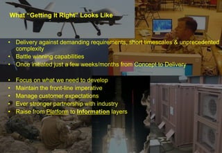 What “Getting It Right” Looks Like

• Delivery against demanding requirements, short timescales & unprecedented
complexity
• Battle winning capabilities
• Once initiated just a few weeks/months from Concept to Delivery
•
•
•
•
•

Focus on what we need to develop
Maintain the front-line imperative
Manage customer expectations
Ever stronger partnership with industry
Raise from Platform to Information layers

Portfolio Management 1st October 2013

4

 