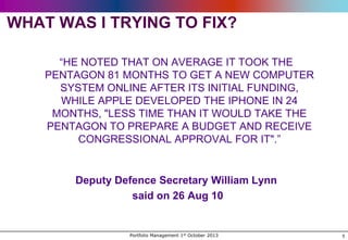 WHAT WAS I TRYING TO FIX?
“HE NOTED THAT ON AVERAGE IT TOOK THE
PENTAGON 81 MONTHS TO GET A NEW COMPUTER
SYSTEM ONLINE AFTER ITS INITIAL FUNDING,
WHILE APPLE DEVELOPED THE IPHONE IN 24
MONTHS, "LESS TIME THAN IT WOULD TAKE THE
PENTAGON TO PREPARE A BUDGET AND RECEIVE
CONGRESSIONAL APPROVAL FOR IT".”

Deputy Defence Secretary William Lynn
said on 26 Aug 10

Portfolio Management 1st October 2013

5

 