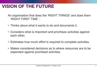 VISION OF THE FUTURE
An organisation that does the „RIGHT THINGS‟ and does them
„RIGHT FIRST TIME‟ :
• Thinks about what it wants to do and documents it.
• Considers what is important and prioritises activities against
each other.
• Estimates how much effort is required to complete activities.
• Makes considered decisions as to where resources are to be
expended against prioritised activities.

Portfolio Management 1st October 2013

7

 