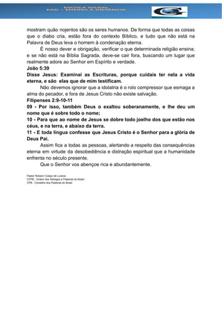 mostram quão nojentos são os seres humanos. De forma que todas as coisas
que o diabo cria, estão fora do contexto Bíblico, e tudo que não está na
Palavra de Deus leva o homem à condenação eterna.
É nosso dever e obrigação, verificar o que determinada religião ensina;
e se não está na Bíblia Sagrada, deve-se cair fora, buscando um lugar que
realmente adore ao Senhor em Espírito e verdade.
João 5:39
Disse Jesus: Examinai as Escrituras, porque cuidais ter nela a vida
eterna, e são elas que de mim testificam.
Não devemos ignorar que a idolatria é o rolo compressor que esmaga a
alma do pecador, e fora de Jesus Cristo não existe salvação.
Filipenses 2:9-10-11
09 - Por isso, também Deus o exaltou soberanamente, e lhe deu um
nome que é sobre todo o nome;
10 - Para que ao nome de Jesus se dobre todo joelho dos que estão nos
céus, e na terra, e abaixo da terra.
11 - E toda língua confesse que Jesus Cristo é o Senhor para a glória de
Deus Pai.
Assim fica a todas as pessoas, alertando a respeito das consequências
eterna em virtude da desobediência e distração espiritual que a humanidade
enfrenta no século presente.
Que o Senhor vos abençoe rica e abundantemente.
Pastor Robson Colaço de Lucena
OTPB - Ordem dos Teólogos e Pastores do Brasil
CPB - Conselho dos Pastores do Brasil
 