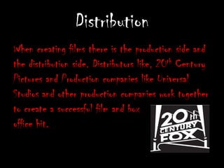 DistributionWhen creating films there is the production side and the distribution side. Distributors like, 20th Century Pictures and Production companies like Universal Studios and other production companies work together to create a successful film and box office hit. 