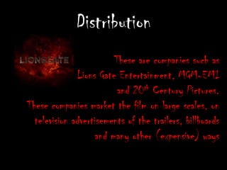 DistributionThese are companies such as Lions Gate Entertainment, MGM-EMI and 20th Century Pictures. These companies market the film on large scales, on television advertisements of the trailers, billboards and many other (expensive) ways
