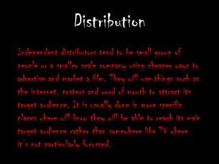 DistributionIndependent distributors tend to be small group of people or a smaller scale company using cheaper ways to advertise and market a film. They will use things such as the internet, posters and word of mouth to attract its target audience. It is usually done in more specific places where will know they will be able to reach its main target audience rather than somewhere like TV where it’s not particularly focussed.