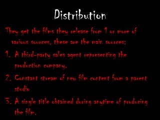 DistributionThey getthe films they release from 1or more of various sources, these are the main sources:A third-party sales agent representing the production company.Constant stream of new film content from a parent studioA single title obtained during anytime of producing the film.