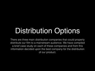 Distribution Options
There are three main distribution companies that could properly
distribute our ﬁlm to a mainstream audience. We have compiled
a brief case study on each of these companies and from this
information decided upon the best company for the distribution
of our product.
 