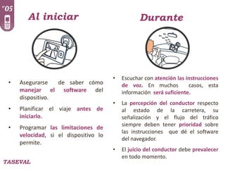 Al iniciar

•

Asegurarse
de saber cómo
manejar el software del
dispositivo.

•

Planificar el viaje antes de
iniciarlo.

•

Programar las limitaciones de
velocidad, si el dispositivo lo
permite.

TASEVAL

Durante

•

Escuchar con atención las instrucciones
de voz. En muchos
casos, esta
información será suficiente.

•

La percepción del conductor respecto
al estado de la carretera, su
señalización y el flujo del tráfico
siempre deben tener prioridad sobre
las instrucciones que dé el software
del navegador.

•

El juicio del conductor debe prevalecer
en todo momento.

 