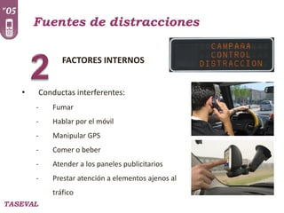 Fuentes de distracciones
FACTORES INTERNOS
•

Conductas interferentes:
-

Fumar

-

Hablar por el móvil

-

Manipular GPS

-

Comer o beber

-

Atender a los paneles publicitarios

-

Prestar atención a elementos ajenos al
tráfico

TASEVAL

 
