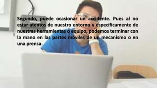 Segundo, puede ocasionar un accidente. Pues al no
estar atentos de nuestro entorno y específicamente de
nuestras herramientas o equipo, podemos terminar con
la mano en las partes móviles de un mecanismo o en
una prensa.
 