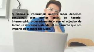 Si vamos a interrumpir nuestra labor debemos
considerar esos puntos antes de hacerlo:
interrumpirlo ordenadamente y con el objetivo de
tomar un descanso o atender el otro asunto que nos
importe de manera adecuada.
 