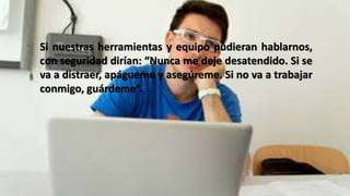 Si nuestras herramientas y equipo pudieran hablarnos,
con seguridad dirían: “Nunca me deje desatendido. Si se
va a distraer, apágueme y asegúreme. Si no va a trabajar
conmigo, guárdeme”.
 