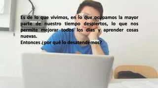 Es de lo que vivimos, en lo que ocupamos la mayor
parte de nuestro tiempo despiertos, lo que nos
permite mejorar todos los días y aprender cosas
nuevas.
Entonces ¿por qué lo desatendemos?
 
