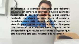 Se refiere a la atención específica que debemos
prestarle. Sin temor a la equivocación, creo que todos
hemos pasado por la situación en la que estamos
hablando con alguna persona, suena el celular e
inmediatamente esta persona deja de prestarnos
atención para concentrarse en su llamada. Qué pasó
con nosotros? nos desatendieron. Aparte de lo
desagradable que resulta estar frente a alguien que
está haciendo otra cosa, nosotros qué hacemos?
 