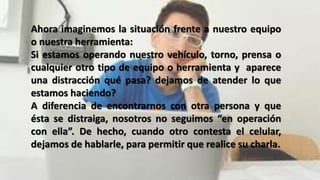 Ahora imaginemos la situación frente a nuestro equipo
o nuestra herramienta:
Si estamos operando nuestro vehículo, torno, prensa o
cualquier otro tipo de equipo o herramienta y aparece
una distracción qué pasa? dejamos de atender lo que
estamos haciendo?
A diferencia de encontrarnos con otra persona y que
ésta se distraiga, nosotros no seguimos “en operación
con ella”. De hecho, cuando otro contesta el celular,
dejamos de hablarle, para permitir que realice su charla.
 