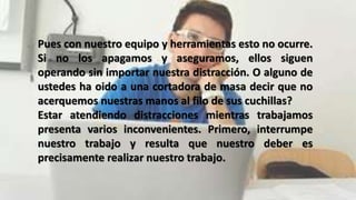Pues con nuestro equipo y herramientas esto no ocurre.
Si no los apagamos y aseguramos, ellos siguen
operando sin importar nuestra distracción. O alguno de
ustedes ha oido a una cortadora de masa decir que no
acerquemos nuestras manos al filo de sus cuchillas?
Estar atendiendo distracciones mientras trabajamos
presenta varios inconvenientes. Primero, interrumpe
nuestro trabajo y resulta que nuestro deber es
precisamente realizar nuestro trabajo.
 
