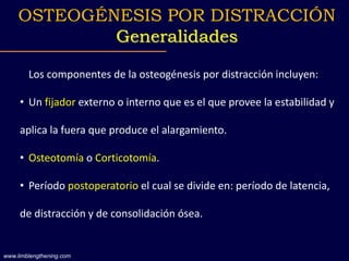 Los componentes de la osteogénesis por distracción incluyen:
• Un fijador externo o interno que es el que provee la estabilidad y
aplica la fuera que produce el alargamiento.
• Osteotomía o Corticotomía.
• Período postoperatorio el cual se divide en: período de latencia,
de distracción y de consolidación ósea.
OSTEOGÉNESIS POR DISTRACCIÓN
Generalidades
www.limblengthening.com
 