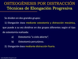 Se dividen en dos grandes grupos:
1) Elongación ósea mediante osteotomía y distracción mecánica,
que puede a su vez dividirse en dos grupos diferentes según el tipo
de osteotomía realizada:
a) Osteotomía "a cielo abierto“.
b) Osteotomía percutánea.
2) Elongación ósea mediante distracción fisaria.
OSTEOGÉNESIS POR DISTRACCIÓN
Técnicas de Elongación Progresiva
www.depablos-bruguera.com
 