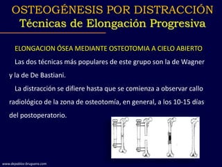 ELONGACION ÓSEA MEDIANTE OSTEOTOMIA A CIELO ABIERTO
Las dos técnicas más populares de este grupo son la de Wagner
y la de De Bastiani.
La distracción se difiere hasta que se comienza a observar callo
radiológico de la zona de osteotomía, en general, a los 10-15 días
del postoperatorio.
OSTEOGÉNESIS POR DISTRACCIÓN
Técnicas de Elongación Progresiva
www.depablos-bruguera.com
 