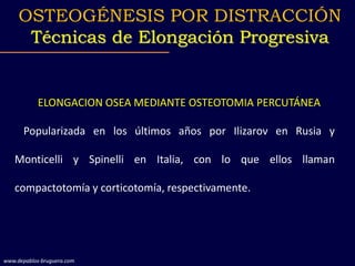 ELONGACION OSEA MEDIANTE OSTEOTOMIA PERCUTÁNEA
Popularizada en los últimos años por Ilizarov en Rusia y
Monticelli y Spinelli en Italia, con lo que ellos llaman
compactotomía y corticotomía, respectivamente.
OSTEOGÉNESIS POR DISTRACCIÓN
Técnicas de Elongación Progresiva
www.depablos-bruguera.com
 