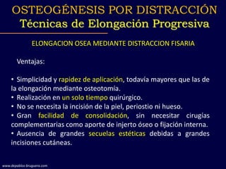 ELONGACION OSEA MEDIANTE DISTRACCION FISARIA
Ventajas:
• Simplicidad y rapidez de aplicación, todavía mayores que las de
la elongación mediante osteotomía.
• Realización en un solo tiempo quirúrgico.
• No se necesita la incisión de la piel, periostio ni hueso.
• Gran facilidad de consolidación, sin necesitar cirugías
complementarias como aporte de injerto óseo o fijación interna.
• Ausencia de grandes secuelas estéticas debidas a grandes
incisiones cutáneas.
OSTEOGÉNESIS POR DISTRACCIÓN
Técnicas de Elongación Progresiva
www.depablos-bruguera.com
 