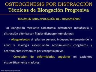 RESUMEN PARA APLICACIÓN DEL TRATAMIENTO
a) Elongación mediante osteotomía percutánea metafisaria y
distracción diferida con fijador-distractor monolateral:
- Alargamientos simples en general, independientemente de la
edad y etiología exceptuando acortamientos congénitos y
acortamientos femorales por coxopatía previa.
- Corrección de deformidades angulares en pacientes
esqueléticamente maduros.
OSTEOGÉNESIS POR DISTRACCIÓN
Técnicas de Elongación Progresiva
www.depablos-bruguera.com
 