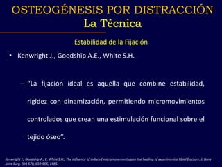 Estabilidad de la Fijación
• Kenwright J., Goodship A.E., White S.H.
– “La fijación ideal es aquella que combine estabilidad,
rigidez con dinamización, permitiendo micromovimientos
controlados que crean una estimulación funcional sobre el
tejido óseo”.
Kenwright J., Goodship A., E. White S.H., The influence of induced micromovement upon the healing of experimental tibial fracture. J. Bone
Joint Surg. (Br) 67B, 650-655, 1985.
OSTEOGÉNESIS POR DISTRACCIÓN
La Técnica
 