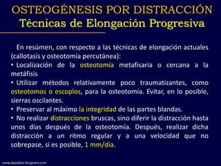 En resúmen, con respecto a las técnicas de elongación actuales
(callotasis y osteotomía percutánea):
• Localización de la osteotomía metafisaria o cercana a la
metáfisis
• Utilizar métodos relativamente poco traumatizantes, como
osteotomos o escoplos, para la osteotomía. Evitar, en lo posible,
sierras oscilantes.
• Preservar al máximo la integridad de las partes blandas.
• No realizar distracciones bruscas, sino diferir la distracción hasta
unos días después de la osteotomía. Después, realizar dicha
distracción a un ritmo regular y a una velocidad que no
sobrepase, si es posible, 1 mm/día.
OSTEOGÉNESIS POR DISTRACCIÓN
Técnicas de Elongación Progresiva
www.depablos-bruguera.com
 