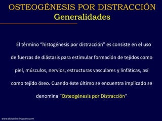 El término “histogénesis por distracción” es consiste en el uso
de fuerzas de diástasis para estimular formación de tejidos como
piel, músculos, nervios, estructuras vasculares y linfáticas, así
como tejido óseo. Cuando éste último se encuentra implicado se
denomina “Osteogénesis por Distracción”
OSTEOGÉNESIS POR DISTRACCIÓN
Generalidades
www.depablos-bruguera.com
 