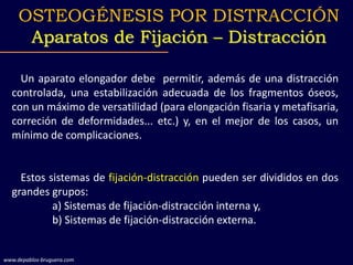 Un aparato elongador debe permitir, además de una distracción
controlada, una estabilización adecuada de los fragmentos óseos,
con un máximo de versatilidad (para elongación fisaria y metafisaria,
correción de deformidades... etc.) y, en el mejor de los casos, un
mínimo de complicaciones.
Estos sistemas de fijación-distracción pueden ser divididos en dos
grandes grupos:
a) Sistemas de fijación-distracción interna y,
b) Sistemas de fijación-distracción externa.
OSTEOGÉNESIS POR DISTRACCIÓN
Aparatos de Fijación – Distracción
www.depablos-bruguera.com
 