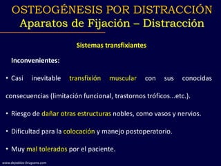 Sistemas transfixiantes
Inconvenientes:
• Casi inevitable transfixión muscular con sus conocidas
consecuencias (limitación funcional, trastornos tróficos...etc.).
• Riesgo de dañar otras estructuras nobles, como vasos y nervios.
• Dificultad para la colocación y manejo postoperatorio.
• Muy mal tolerados por el paciente.
OSTEOGÉNESIS POR DISTRACCIÓN
Aparatos de Fijación – Distracción
www.depablos-bruguera.com
 