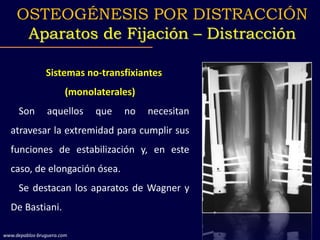 Sistemas no-transfixiantes
(monolaterales)
Son aquellos que no necesitan
atravesar la extremidad para cumplir sus
funciones de estabilización y, en este
caso, de elongación ósea.
Se destacan los aparatos de Wagner y
De Bastiani.
OSTEOGÉNESIS POR DISTRACCIÓN
Aparatos de Fijación – Distracción
www.depablos-bruguera.com
 