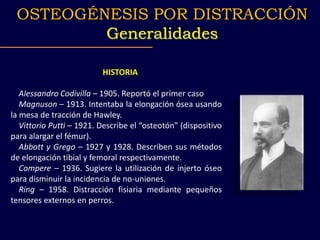 HISTORIA
Alessandro Codivilla – 1905. Reportó el primer caso
Magnuson – 1913. Intentaba la elongación ósea usando
la mesa de tracción de Hawley.
Vittorio Putti – 1921. Describe el “osteotón” (dispositivo
para alargar el fémur).
Abbott y Grego – 1927 y 1928. Describen sus métodos
de elongación tibial y femoral respectivamente.
Compere – 1936. Sugiere la utilización de injerto óseo
para disminuir la incidencia de no-uniones.
Ring – 1958. Distracción fisiaria mediante pequeños
tensores externos en perros.
OSTEOGÉNESIS POR DISTRACCIÓN
Generalidades
 