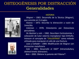 HISTORIA
Wagner – 1963. Desarrollo de la Técnica (Wagner),
que consiste en 3 cirugías.
Ilizarov – 1972. Describe la distracción a razón de
1mm/día.
Coleman – 1978. Osteotomía por Osteoclasia
percutánea.
De Bastiani y cols – 1982. Describen Corticotomías +
colocación de tutor externo monoplanar tipo Orthofix.
Introcen el concepto de “CALLOSTASIS” como método
utilizado para manipular el callo de una fractura.
Lazo y Cañadel – 1984. Modificación de Wagner con
distraccion metafisiaria
Cole – 2001. Desarrolló el ISKD® (Intramedullary
skeletal kinetic distractor).
Betz – 2002. Obtiene la patente del Fitbone®.
OSTEOGÉNESIS POR DISTRACCIÓN
Generalidades
 