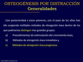 Con posterioridad a estos pioneros, con el paso de los años han
ido surgiendo múltiples métodos de elongación ósea dentro de los
que podríamos distinguir tres grandes grupos:
a) Procedimientos de estimulación del crecimiento óseo,
b) Métodos de elongación ósea inmediata y,
c) Métodos de elongación ósea progresiva.
OSTEOGÉNESIS POR DISTRACCIÓN
Generalidades
www.depablos-bruguera.com
 