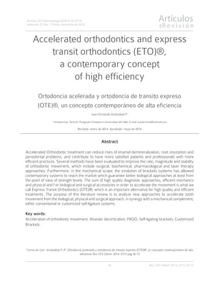 Artículos
R e v i s i ó n
de
56
Revista CES Odontología ISSN 0120-971X
Volumen 27 No. 1 Primer Semestre de 2014
Accelerated orthodontics and express
transit orthodontics (ETO)®,
a contemporary concept
of high efficiency
Ortodoncia acelerada y ortodoncia de transito expreso
(OTE)®, un concepto contemporáneo de alta eficiencia
Juan Fernando Aristizábal-P 1
1
Ortodoncista. Director Postgrado Ortodoncia Universidad del Valle. E-mail: juanferaristi@hotmail.com
Recibido: enero de 2014. Aprobado: mayo de 2014
Abstract
Accelerated Orthodontic treatment can reduce risks of enamel demineralization, root resorption and
periodontal problems, and contribute to have more satisfied patients and professionals with more
efficient practices. Several methods have been evaluated to improve the rate, magnitude and stability
of orthodontic movement, which include surgical, biochemical, pharmacological and laser therapy
approaches. Furthermore, in the mechanical scope, the evolution of brackets systems has allowed
contemporary systems to reach the market which guarantee better biological approaches at least from
the point of view of strength levels. The sum of high quality diagnostic approaches, efficient mechanics
and physical and / or biological and surgical accessories in order to accelerate the movement is what we
call Express Transit Orthodontics (OTE)®, which is an important alternative for high quality and efficient
treatments. The purpose of this literature review is to analyze new approaches to accelerate tooth
movement from the biological, physical and surgical approach, in synergy with a mechanical complement,
either conventional or customized self-ligature systems.
Key words:
Acceleration of orthodontic movement, Alveolar decortication, PAOO, Self-ligating brackets, Customized
Brackets.
Forma de citar: Aristizábal-P JF. Ortodoncia acelerada y ortodoncia de transito expreso (OTE)®, un concepto contemporáneo de alta
eficiencia. Rev CES Odont. 2014; 27(1) pág 56-73
Rev. CES Odont 2014; 27(1) 56-73
 