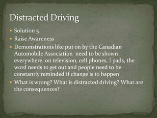 Solution 5Raise Awareness Demonstrations like put on by the Canadian Automobile Association  need to be shown everywhere, on television, cell phones, I pads, the word needs to get out and people need to be constantly reminded if change is to happenWhat is wrong? What is distracted driving? What are the consequences? Distracted Driving 