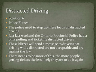 Solution 6Police Blitzes The police need to step up there focus on distracted drivingJust last weekend the Ontario Provincial Police had a blitz pulling and ticketing distracted driversThese blitzes will send a message to drivers that driving while distracted are not acceptable and are against the law There needs to be more of this, the more people getting tickets the less likely they are to do it again Distracted Driving