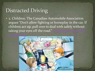2. Children. The Canadian Automobile Association argues “Don’t allow fighting or horseplay in the car. If children act up, pull over to deal with safely without taking your eyes off the road.” Canadian Automobile Association Distracted Driving 