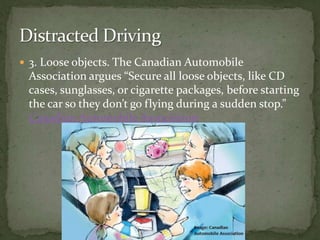 3. Loose objects. The Canadian Automobile Association argues “Secure all loose objects, like CD cases, sunglasses, or cigarette packages, before starting the car so they don’t go flying during a sudden stop.” Canadian Automobile Association Distracted Driving
