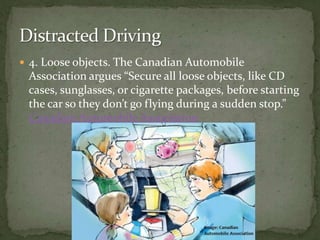 4. Loose objects. The Canadian Automobile Association argues “Secure all loose objects, like CD cases, sunglasses, or cigarette packages, before starting the car so they don’t go flying during a sudden stop.” Canadian Automobile Association Distracted Driving 