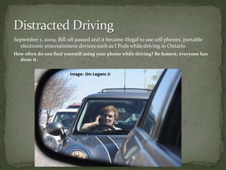 September 1, 2009, Bill 118 passed and it became illegal to use cell phones, portable electronic entertainment devices such as I Pods while driving in Ontario How often do you find yourself using your phone while driving? Be honest, everyone has done it.Distracted Driving 