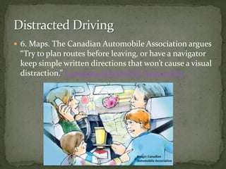 6. Maps. The Canadian Automobile Association argues “Try to plan routes before leaving, or have a navigator keep simple written directions that won’t cause a visual distraction.” Canadian Automobile AssociationDistracted Driving
