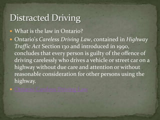 What is the law in Ontario? Ontario's Careless Driving Law, contained in Highway Traffic Act Section 130 and introduced in 1990, concludes that every person is guilty of the offence of driving carelessly who drives a vehicle or street car on a highway without due care and attention or without reasonable consideration for other persons using the highway. Ontario Careless Driving Law Distracted Driving 