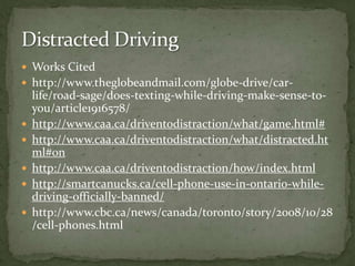 Works Cited  http://www.theglobeandmail.com/globe-drive/car-life/road-sage/does-texting-while-driving-make-sense-to-you/article1916578/http://www.caa.ca/driventodistraction/what/game.html#http://www.caa.ca/driventodistraction/what/distracted.html#onhttp://www.caa.ca/driventodistraction/how/index.htmlhttp://smartcanucks.ca/cell-phone-use-in-ontario-while-driving-officially-banned/http://www.cbc.ca/news/canada/toronto/story/2008/10/28/cell-phones.htmlDistracted Driving