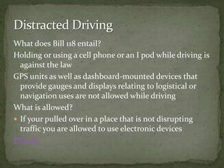 What does Bill 118 entail?Holding or using a cell phone or an I pod while driving is against the lawGPS units as well as dashboard-mounted devices that provide gauges and displays relating to logistical or navigation uses are not allowed while driving What is allowed?If your pulled over in a place that is not disrupting traffic you are allowed to use electronic devices Bill 118Distracted Driving