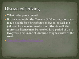 What is the punishment?If convicted under the Careless Driving Law, motorists may be liable for a fine of $200 to $1,000, as well as a jail term for a maximum of six months. As well, the motorist's licence may be revoked for a period of up to two years. This is one of Ontario's toughest rules of the road. Ontario Careless Driving LawDistracted Driving