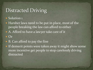Solution 1 Harsher laws need to be put in place, most of the people breaking the law can afford to either A. Afford to have a lawyer take care of it OrB. Can afford to pay the fine If demerit points were taken away it might show some more incentive get people to stop carelessly driving distracted Distracted Driving 