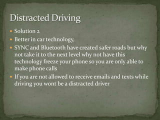 Solution 2Better in car technology, SYNC and Bluetooth have created safer roads but why not take it to the next level why not have this technology freeze your phone so you are only able to make phone callsIf you are not allowed to receive emails and texts while driving you wont be a distracted driver Distracted Driving