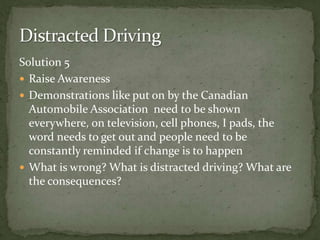 Solution 5Raise Awareness Demonstrations like put on by the Canadian Automobile Association  need to be shown everywhere, on television, cell phones, I pads, the word needs to get out and people need to be constantly reminded if change is to happenWhat is wrong? What is distracted driving? What are the consequences? Distracted Driving 
